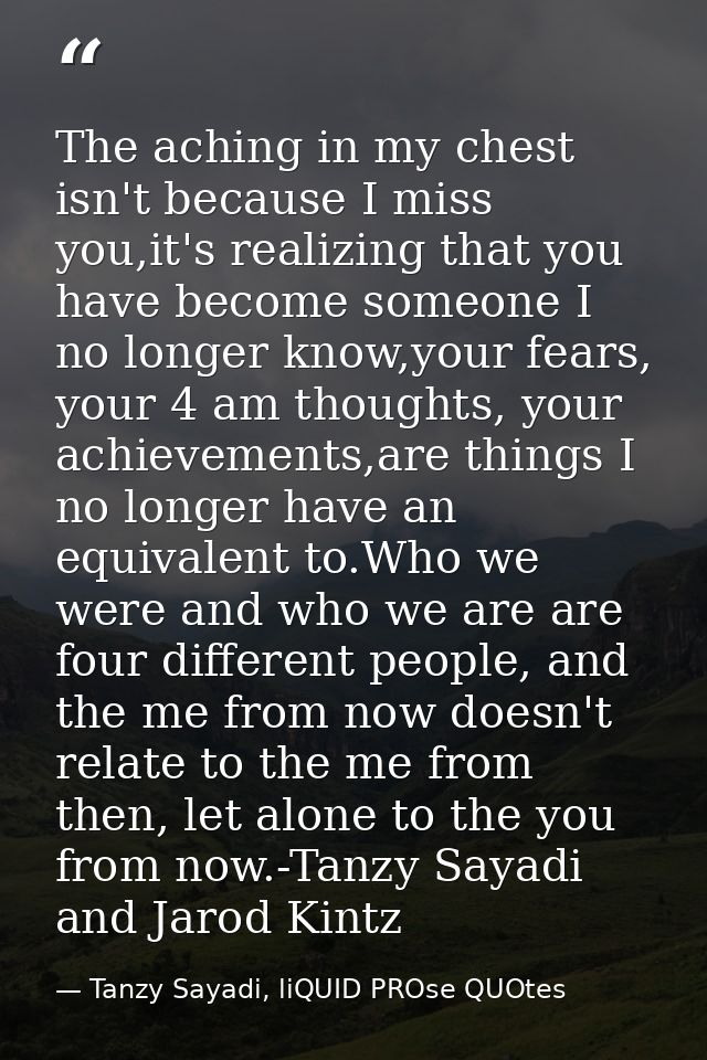 The aching in my chest isn't because I miss you,it's realizing that you have become someone I no longer know,your fears, — Tanzy Sayadi, liQUID PROse QUOtes
