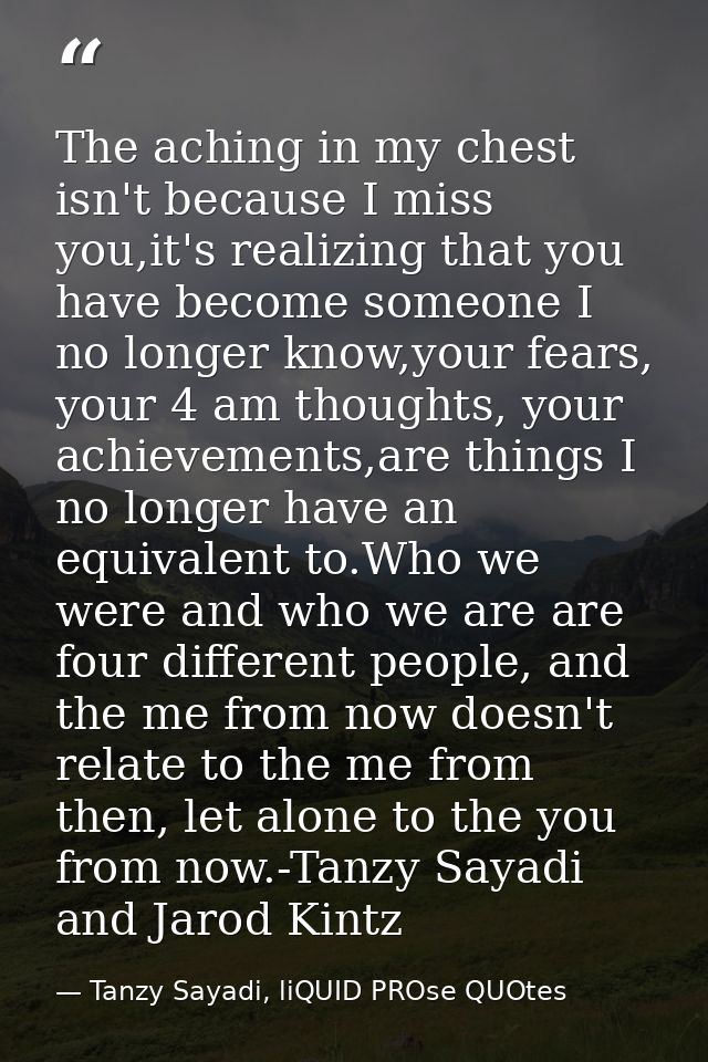 The aching in my chest isn't because I miss you,it's realizing that you have become someone I no longer know,your fears, — Tanzy Sayadi, liQUID PROse QUOtes