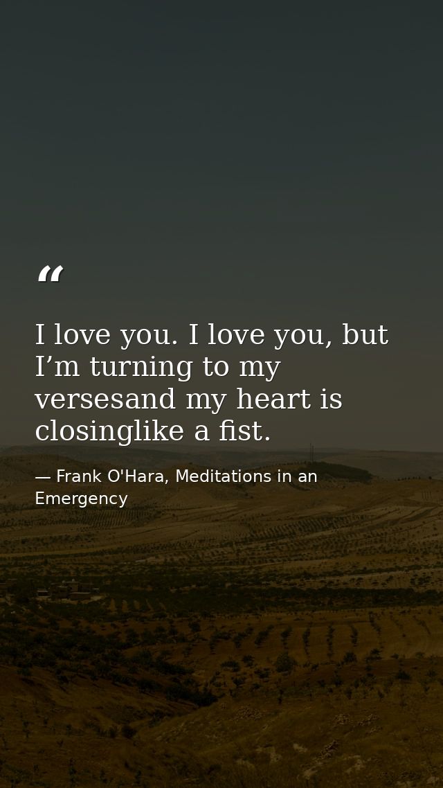 I love you. I love you, but I’m turning to my versesand my heart is closinglike a fist. — Frank O'Hara, Meditations in an Emergency
