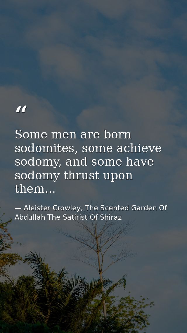 Some men are born sodomites, some achieve sodomy, and some have sodomy thrust upon them... — Aleister Crowley, The Scented Garden Of Abdullah The Satirist Of Shiraz