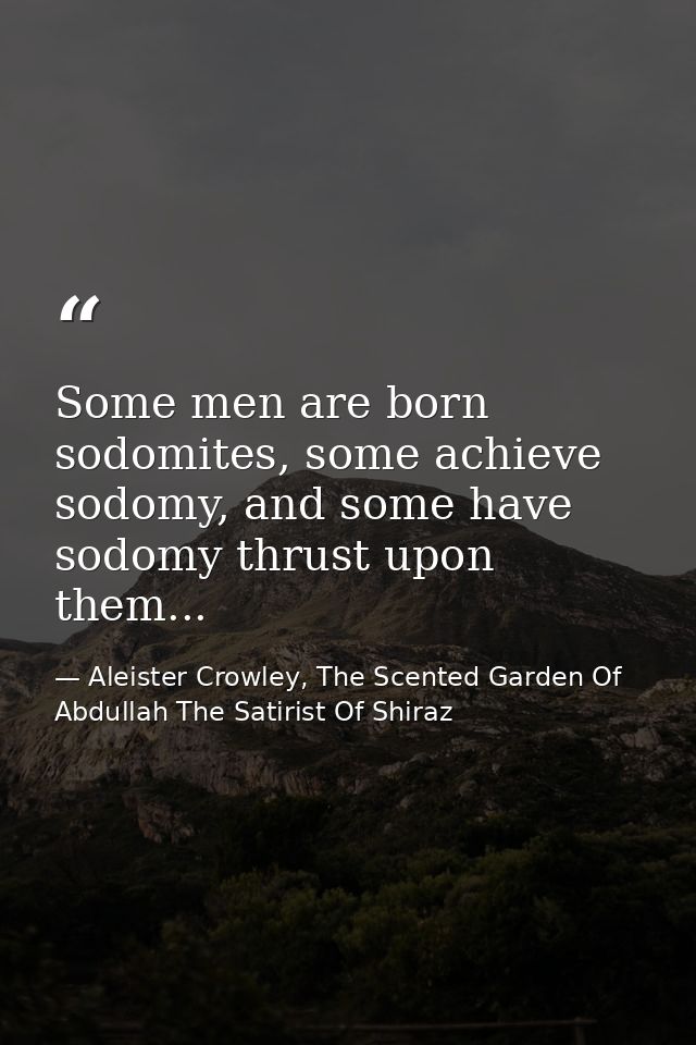 Some men are born sodomites, some achieve sodomy, and some have sodomy thrust upon them... — Aleister Crowley, The Scented Garden Of Abdullah The Satirist Of Shiraz