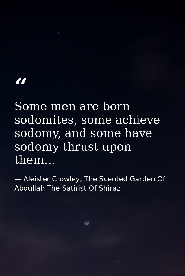 Some men are born sodomites, some achieve sodomy, and some have sodomy thrust upon them... — Aleister Crowley, The Scented Garden Of Abdullah The Satirist Of Shiraz