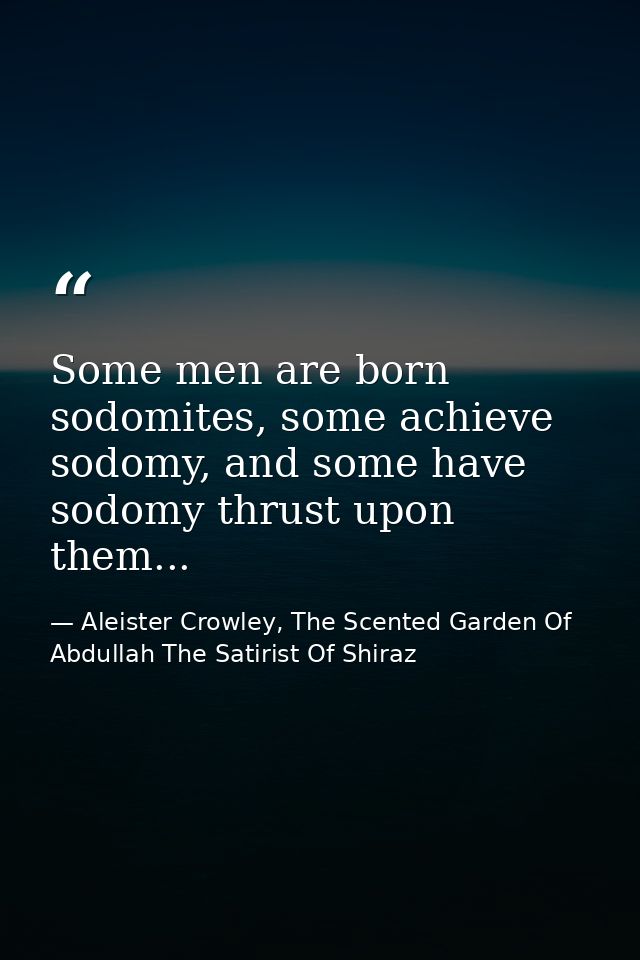 Some men are born sodomites, some achieve sodomy, and some have sodomy thrust upon them... — Aleister Crowley, The Scented Garden Of Abdullah The Satirist Of Shiraz
