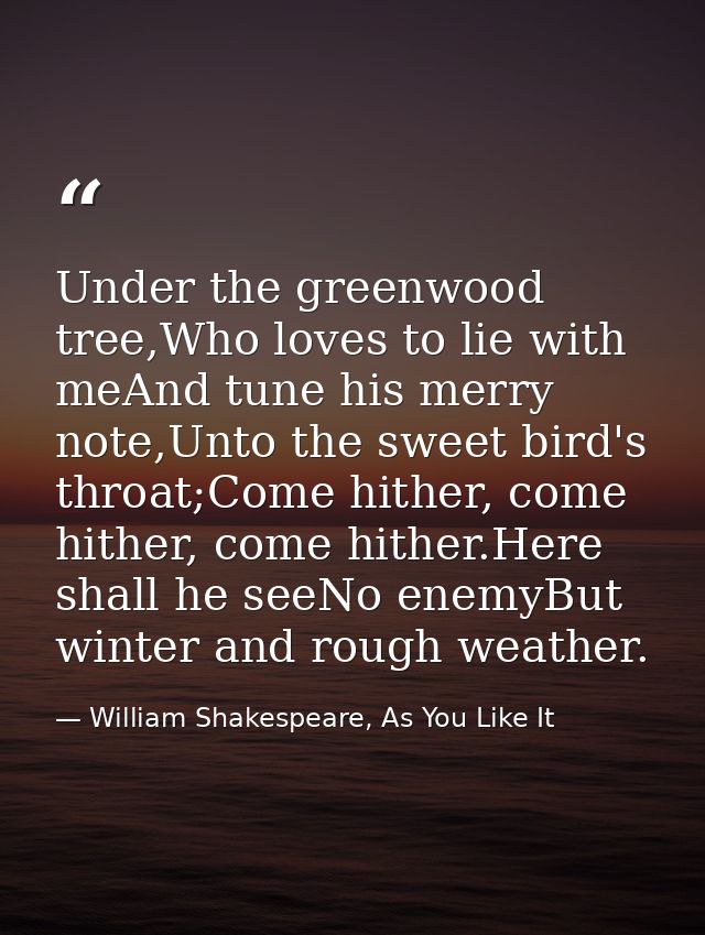 Under the greenwood tree,Who loves to lie with meAnd tune his merry note,Unto the sweet bird's throat;Come hither, come  — William Shakespeare, As You Like It