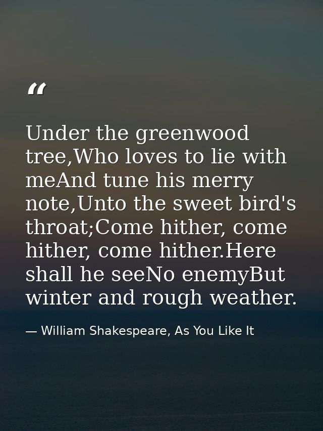 Under the greenwood tree,Who loves to lie with meAnd tune his merry note,Unto the sweet bird's throat;Come hither, come  — William Shakespeare, As You Like It