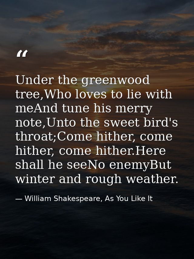 Under the greenwood tree,Who loves to lie with meAnd tune his merry note,Unto the sweet bird's throat;Come hither, come  — William Shakespeare, As You Like It