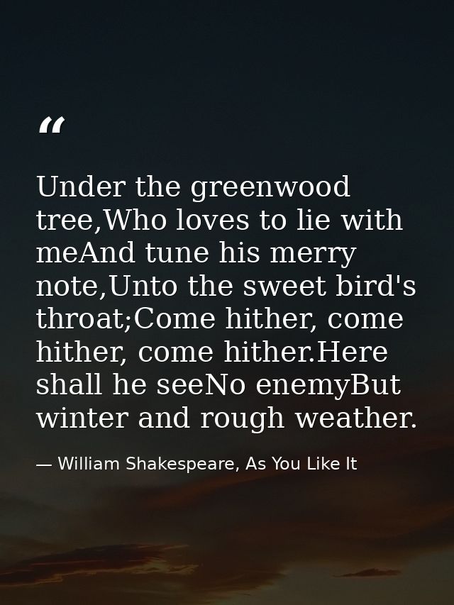 Under the greenwood tree,Who loves to lie with meAnd tune his merry note,Unto the sweet bird's throat;Come hither, come  — William Shakespeare, As You Like It