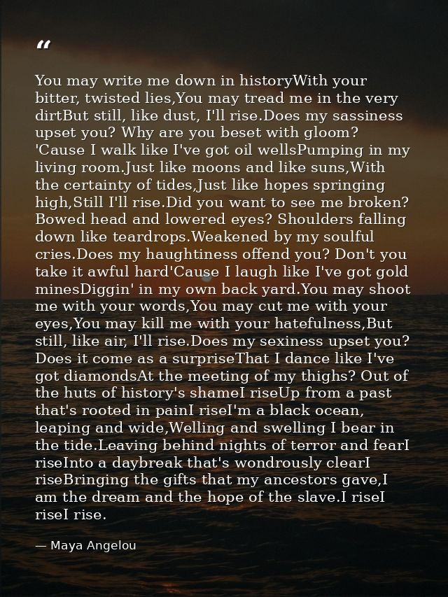 You may write me down in historyWith your bitter, twisted lies,You may tread me in the very dirtBut still, like dust, I' — Maya Angelou