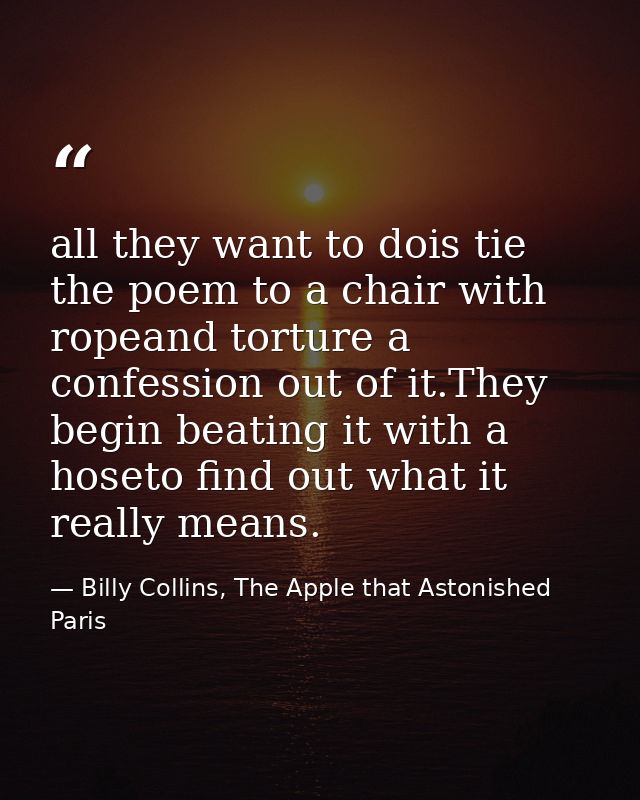 all they want to dois tie the poem to a chair with ropeand torture a confession out of it.They begin beating it with a h — Billy Collins, The Apple that Astonished Paris