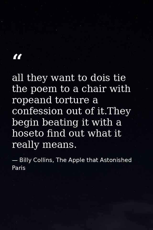 all they want to dois tie the poem to a chair with ropeand torture a confession out of it.They begin beating it with a h — Billy Collins, The Apple that Astonished Paris