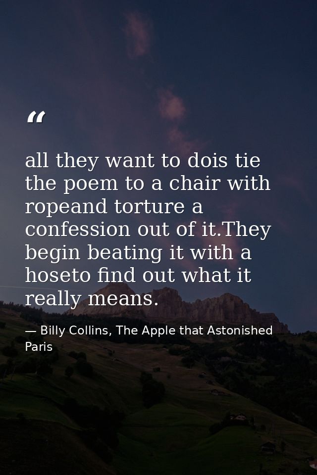 all they want to dois tie the poem to a chair with ropeand torture a confession out of it.They begin beating it with a h — Billy Collins, The Apple that Astonished Paris