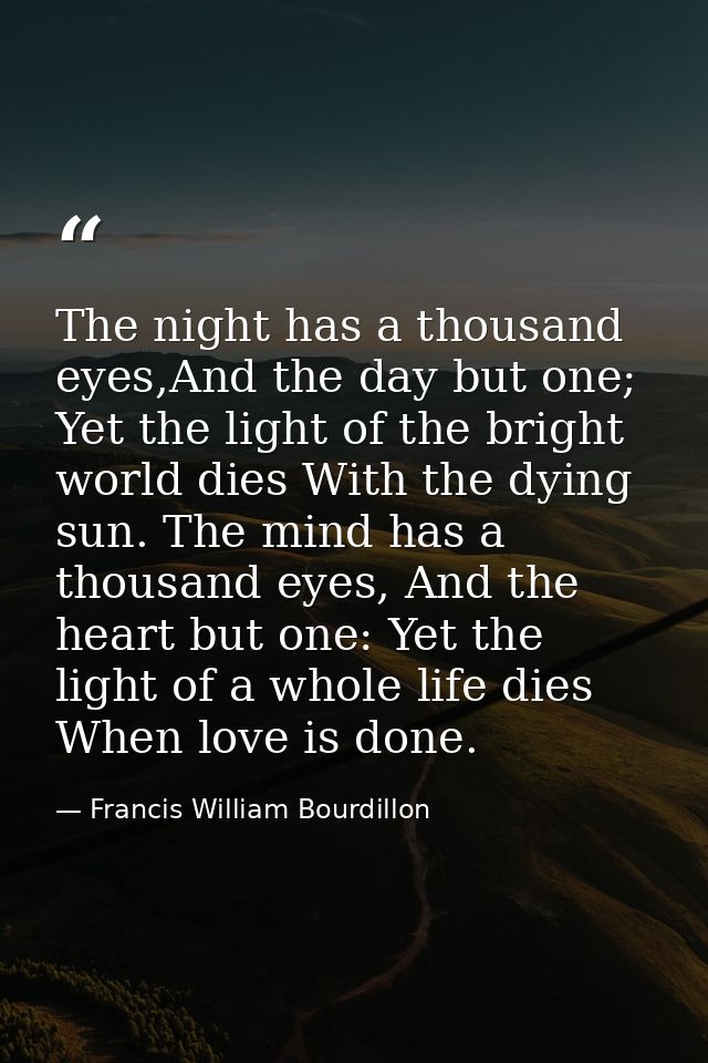 The night has a thousand eyes,And the day but one; Yet the light of the bright world dies With the dying sun. The mind h — Francis William Bourdillon