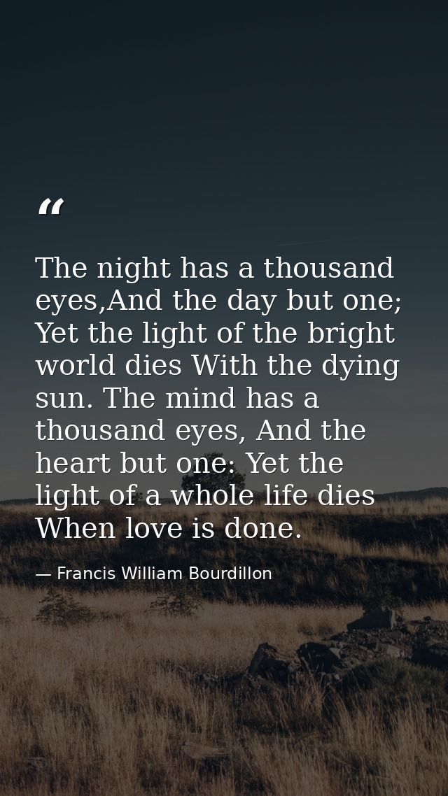 The night has a thousand eyes,And the day but one; Yet the light of the bright world dies With the dying sun. The mind h — Francis William Bourdillon