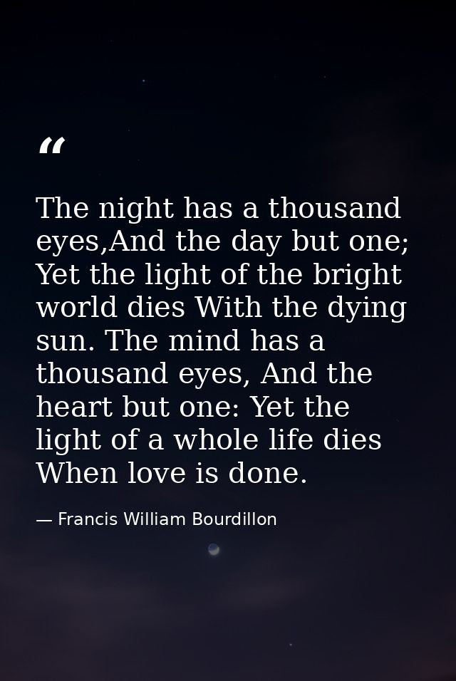 The night has a thousand eyes,And the day but one; Yet the light of the bright world dies With the dying sun. The mind h — Francis William Bourdillon