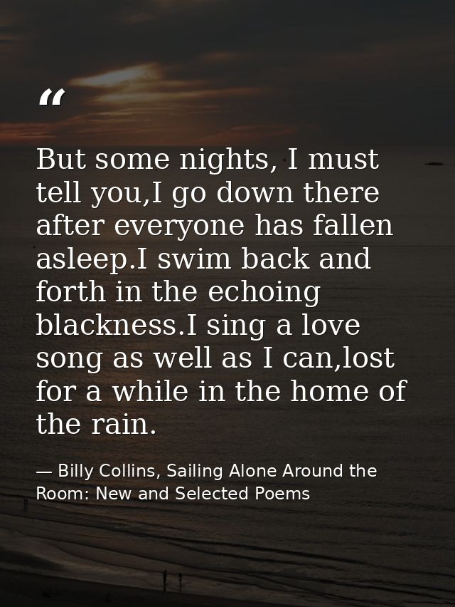 But some nights, I must tell you,I go down there after everyone has fallen asleep.I swim back and forth in the echoing b — Billy Collins, Sailing Alone Around the Room: New and Selected Poems