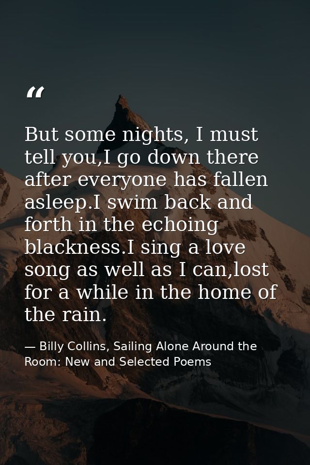 But some nights, I must tell you,I go down there after everyone has fallen asleep.I swim back and forth in the echoing b — Billy Collins, Sailing Alone Around the Room: New and Selected Poems