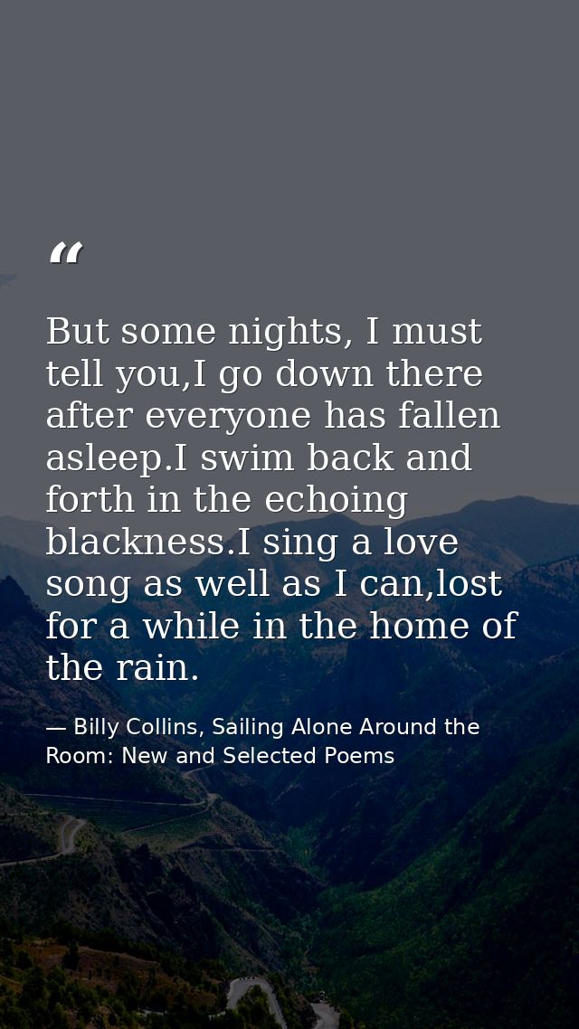 But some nights, I must tell you,I go down there after everyone has fallen asleep.I swim back and forth in the echoing b — Billy Collins, Sailing Alone Around the Room: New and Selected Poems