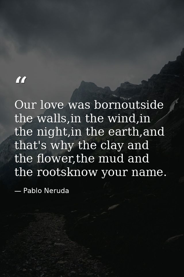 Our love was bornoutside the walls,in the wind,in the night,in the earth,and that's why the clay and the flower,the mud  — Pablo Neruda