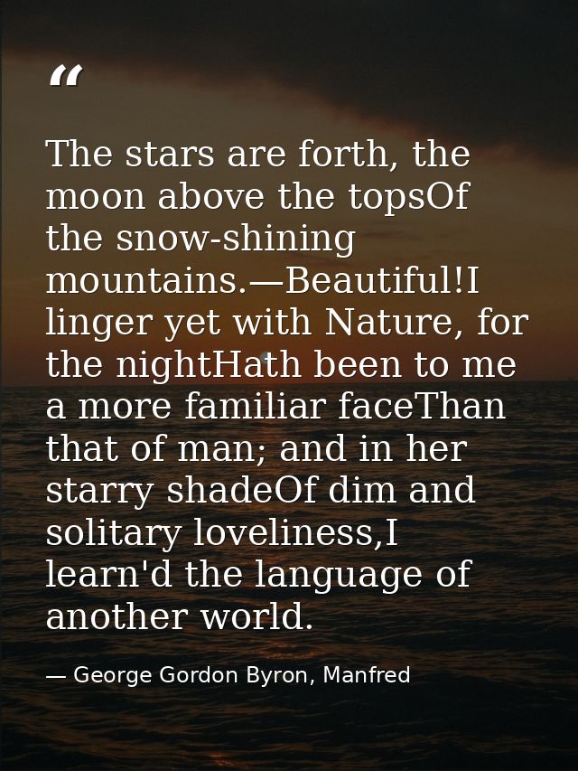 The stars are forth, the moon above the topsOf the snow-shining mountains.—Beautiful!I linger yet with Nature, for the n — George Gordon Byron, Manfred