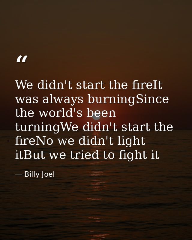 We didn't start the fireIt was always burningSince the world's been turningWe didn't start the fireNo we didn't light it — Billy Joel