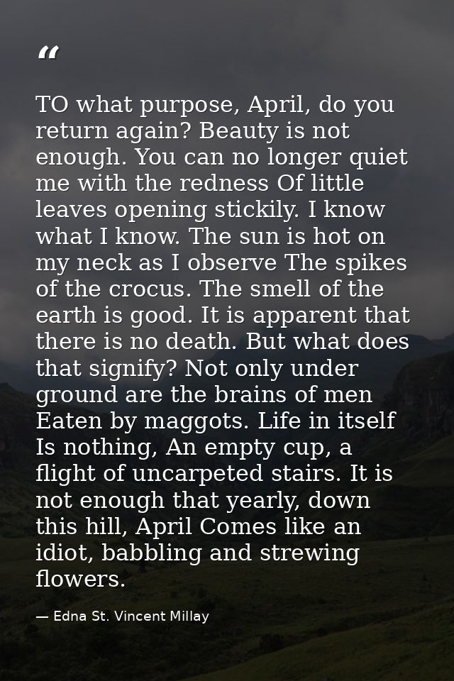 TO what purpose, April, do you return again? Beauty is not enough. You can no longer quiet me with the redness Of little — Edna St. Vincent Millay
