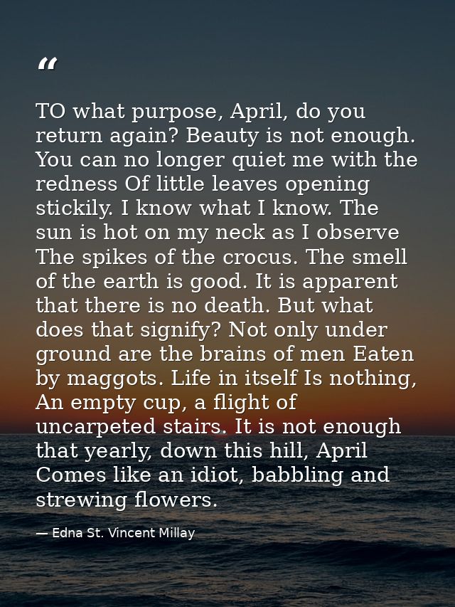 TO what purpose, April, do you return again? Beauty is not enough. You can no longer quiet me with the redness Of little — Edna St. Vincent Millay