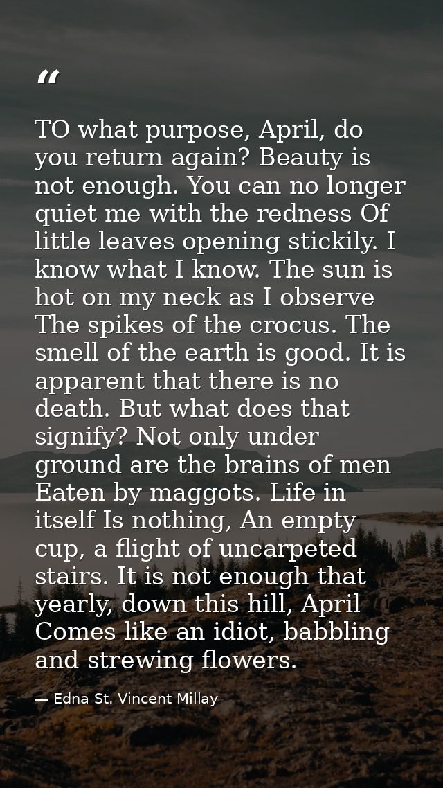 TO what purpose, April, do you return again? Beauty is not enough. You can no longer quiet me with the redness Of little — Edna St. Vincent Millay