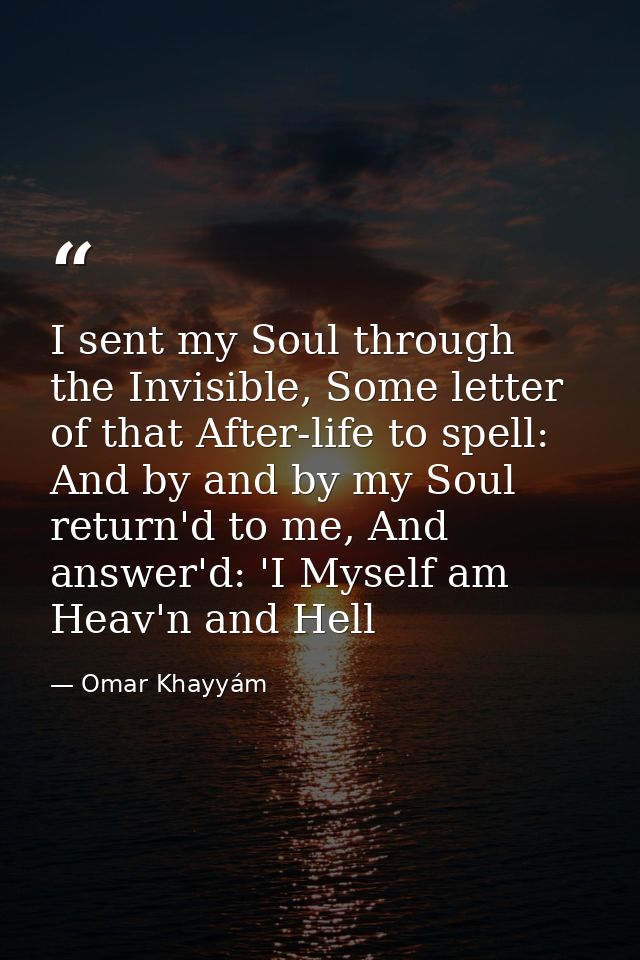 I sent my Soul through the Invisible, Some letter of that After-life to spell: And by and by my Soul return'd to me, And — Omar Khayyám