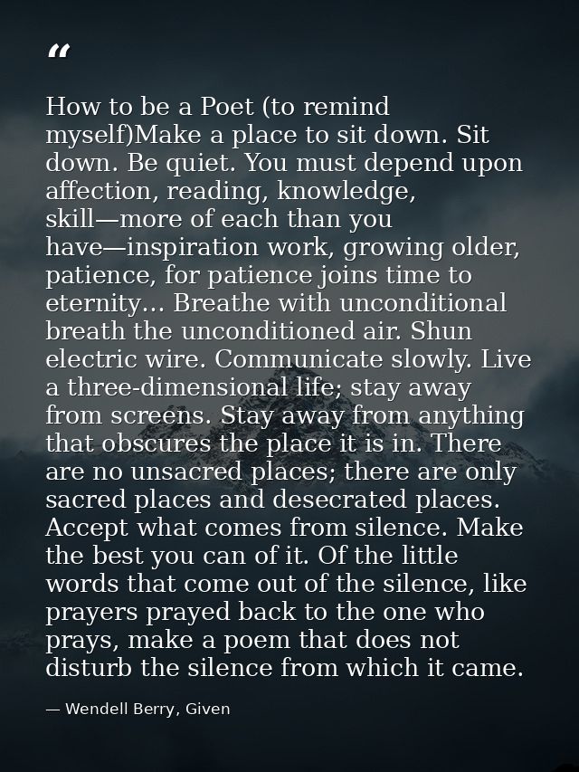 How to be a Poet (to remind myself)Make a place to sit down. Sit down. Be quiet. You must depend upon affection, reading — Wendell Berry, Given