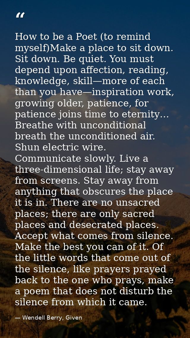 How to be a Poet (to remind myself)Make a place to sit down. Sit down. Be quiet. You must depend upon affection, reading — Wendell Berry, Given