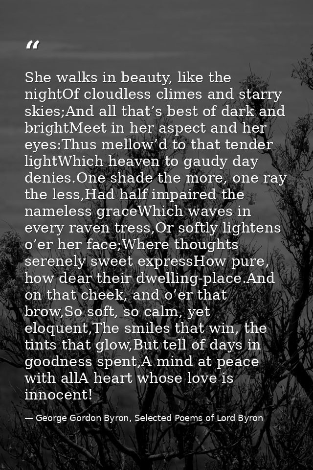 She walks in beauty, like the nightOf cloudless climes and starry skies;And all that’s best of dark and brightMeet in he — George Gordon Byron, Selected Poems of Lord Byron
