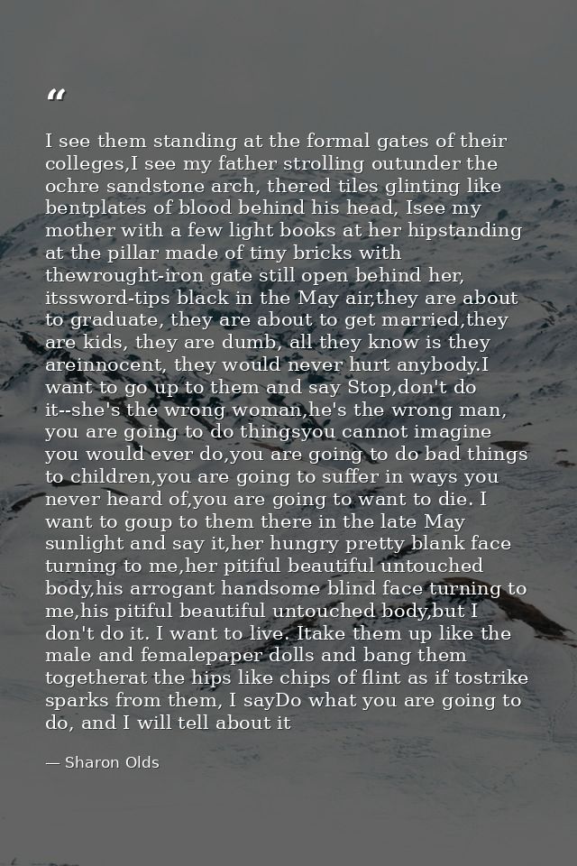 I see them standing at the formal gates of their colleges,I see my father strolling outunder the ochre sandstone arch, t — Sharon Olds