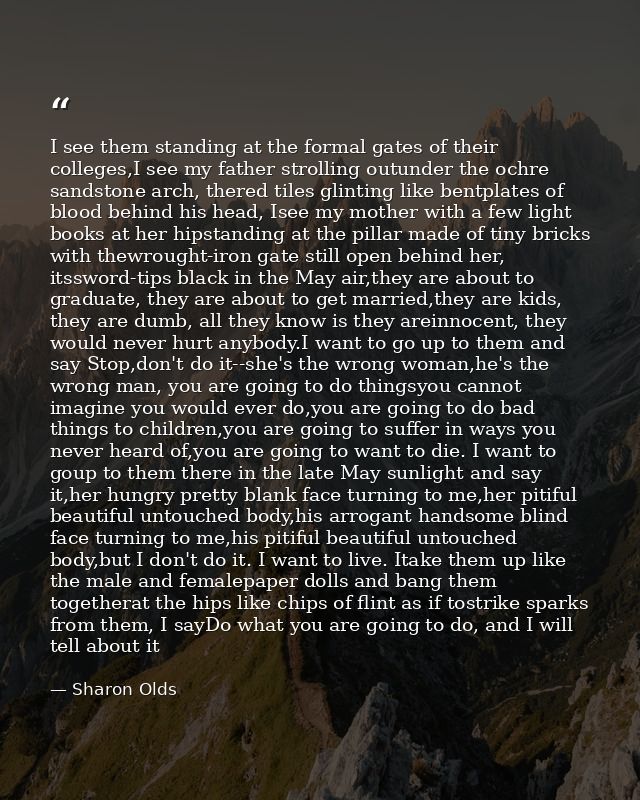 I see them standing at the formal gates of their colleges,I see my father strolling outunder the ochre sandstone arch, t — Sharon Olds