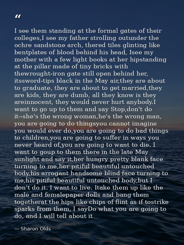 I see them standing at the formal gates of their colleges,I see my father strolling outunder the ochre sandstone arch, t — Sharon Olds