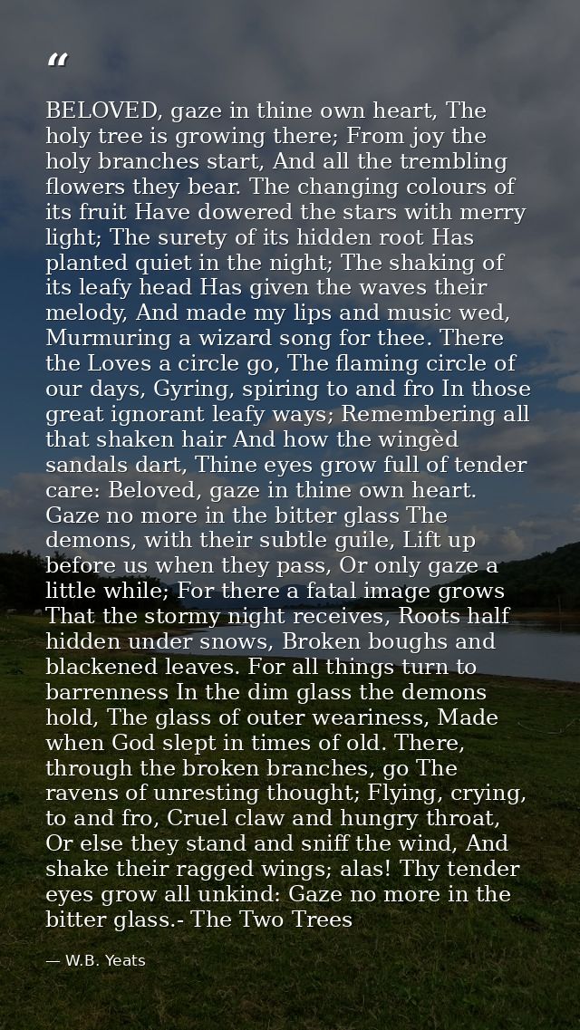 BELOVED, gaze in thine own heart, The holy tree is growing there; From joy the holy branches start, And all the tremblin — W.B. Yeats