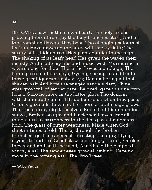 BELOVED, gaze in thine own heart, The holy tree is growing there; From joy the holy branches start, And all the tremblin — W.B. Yeats