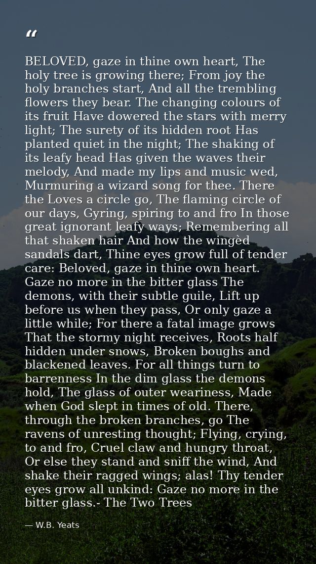 BELOVED, gaze in thine own heart, The holy tree is growing there; From joy the holy branches start, And all the tremblin — W.B. Yeats