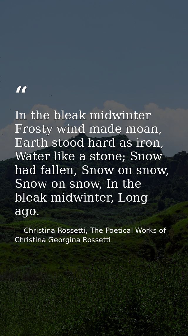 In the bleak midwinter Frosty wind made moan, Earth stood hard as iron, Water like a stone; Snow had fallen, Snow on sno — Christina Rossetti, The Poetical Works of Christina Georgina Rossetti