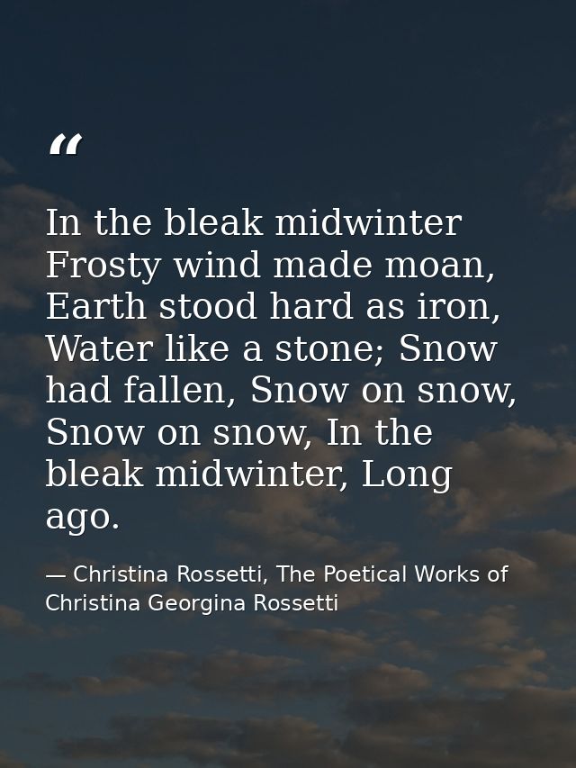 In the bleak midwinter Frosty wind made moan, Earth stood hard as iron, Water like a stone; Snow had fallen, Snow on sno — Christina Rossetti, The Poetical Works of Christina Georgina Rossetti