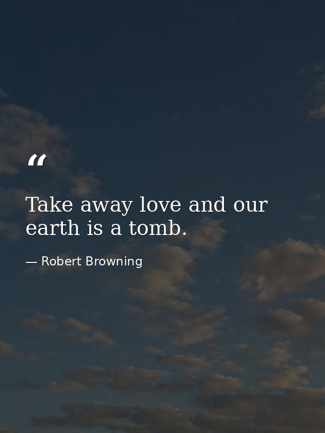 Take away love and our earth is a tomb. — Robert Browning