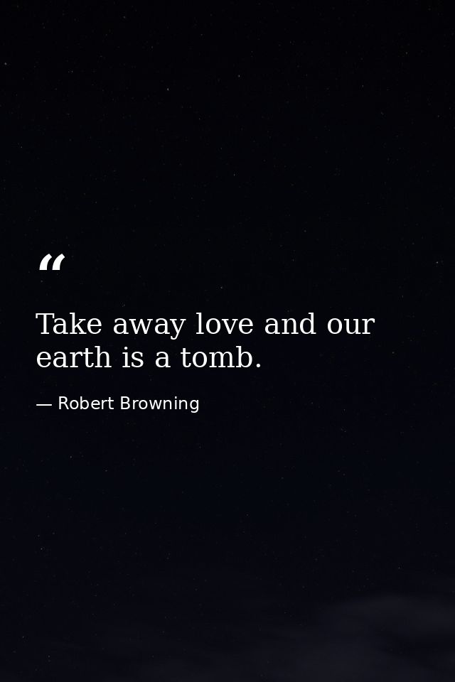 Take away love and our earth is a tomb. — Robert Browning