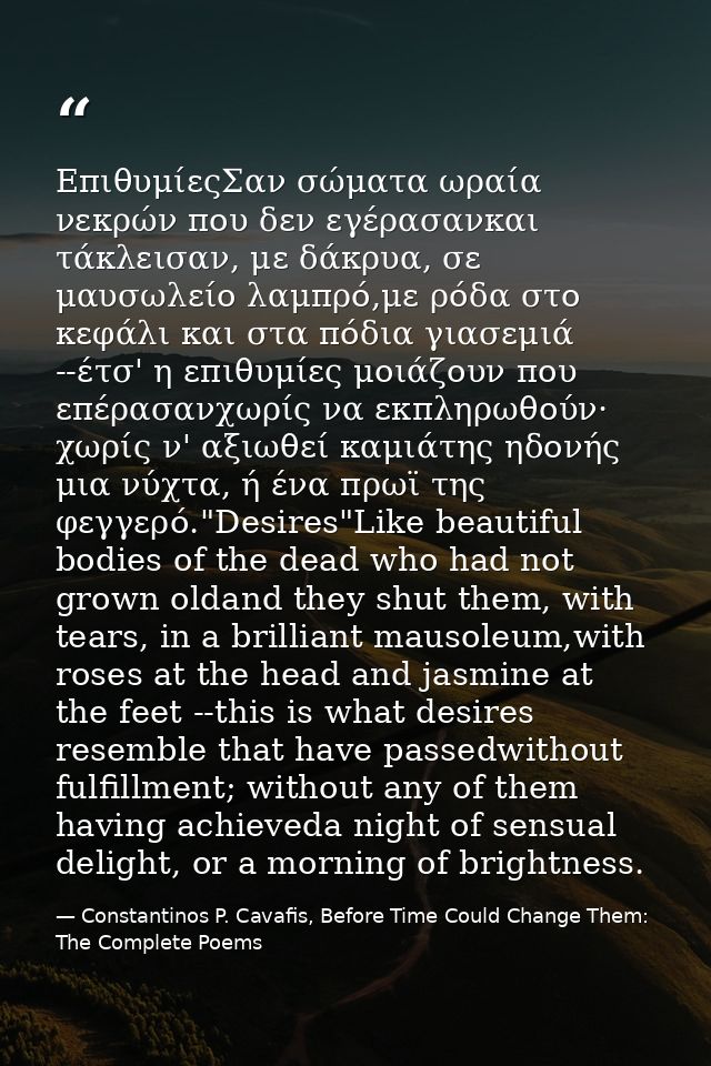 ΕπιθυμίεςΣαν σώματα ωραία νεκρών που δεν εγέρασανκαι τάκλεισαν, με δάκρυα, σε μαυσωλείο λαμπρό,με ρόδα στο κεφάλι και στ — Constantinos P. Cavafis, Before Time Could Change Them: The Complete Poems