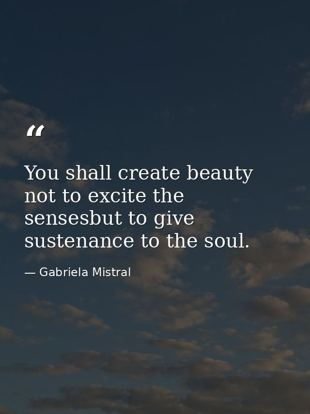 You shall create beauty not to excite the sensesbut to give sustenance to the soul. — Gabriela Mistral