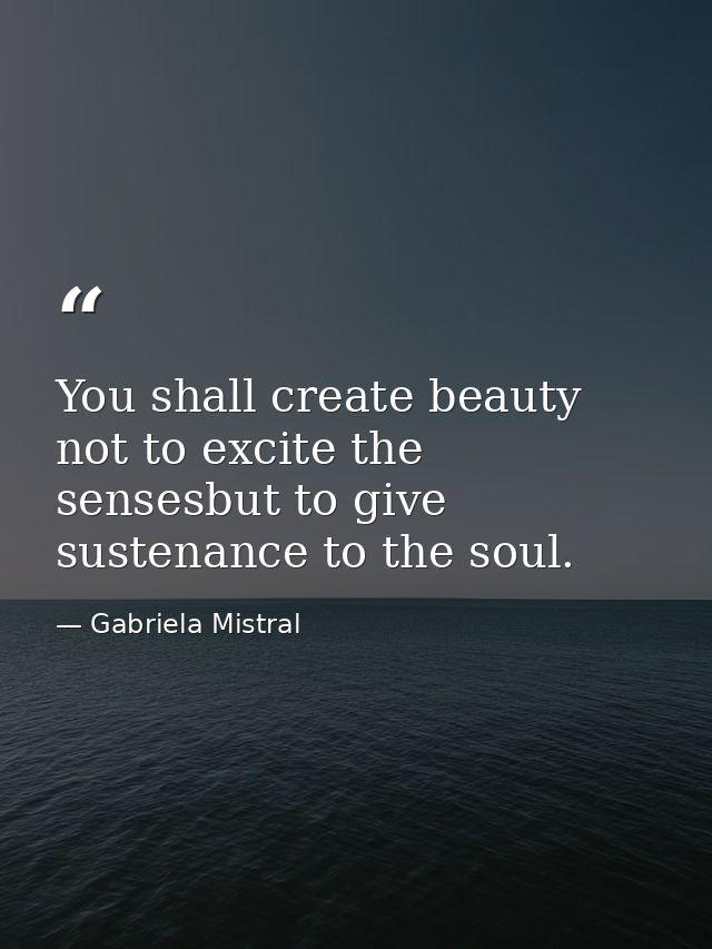 You shall create beauty not to excite the sensesbut to give sustenance to the soul. — Gabriela Mistral