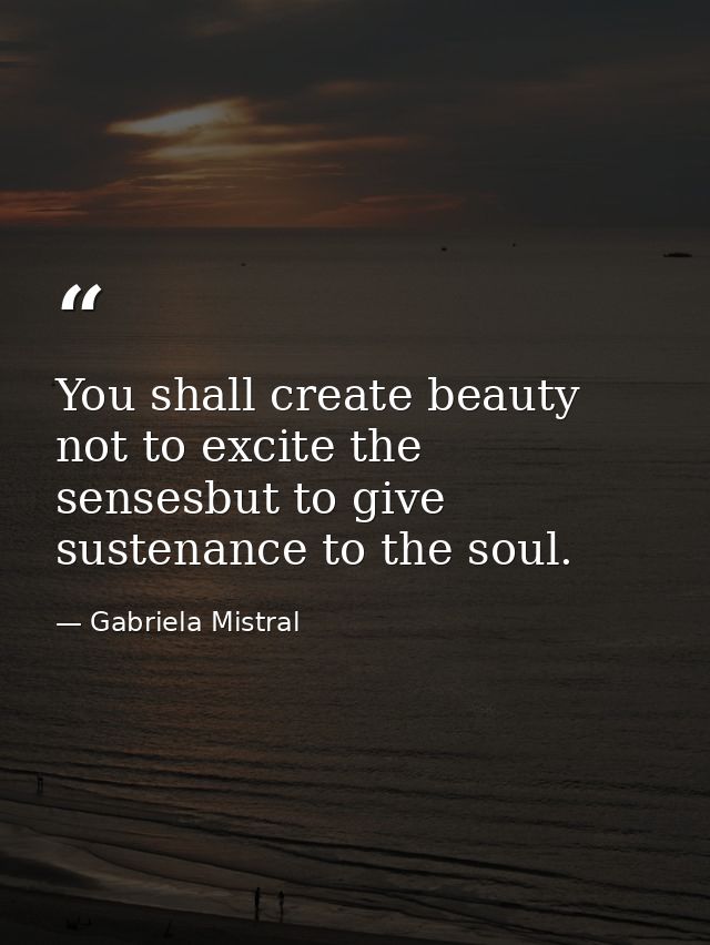 You shall create beauty not to excite the sensesbut to give sustenance to the soul. — Gabriela Mistral