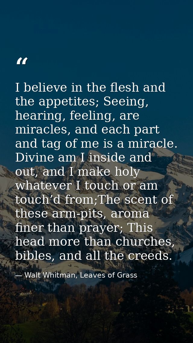 I believe in the flesh and the appetites; Seeing, hearing, feeling, are miracles, and each part and tag of me is a mirac — Walt Whitman, Leaves of Grass