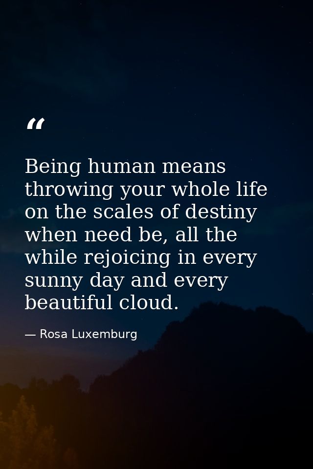 Being human means throwing your whole life on the scales of destiny when need be, all the while rejoicing in every sunny — Rosa Luxemburg
