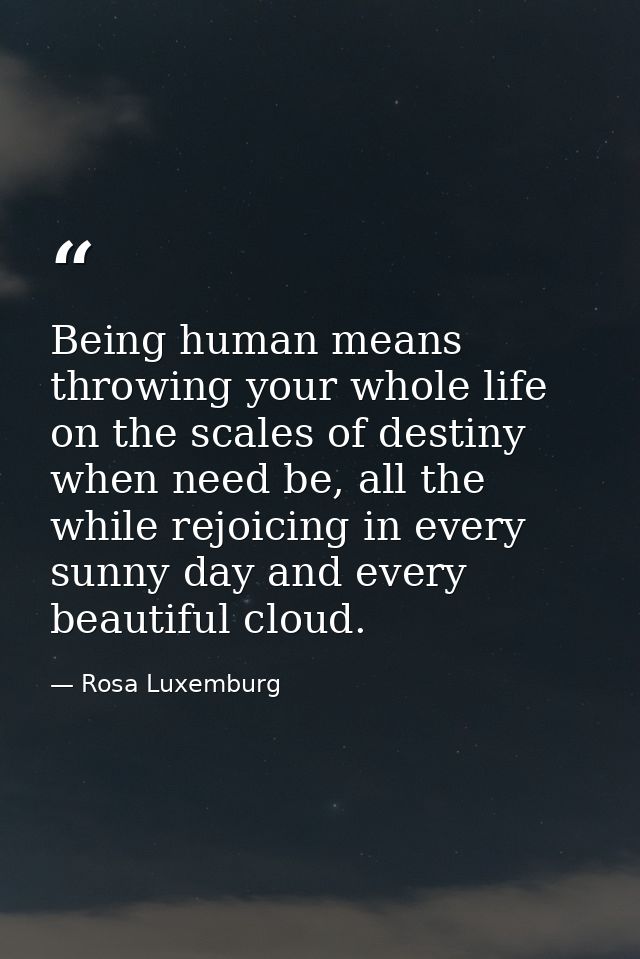 Being human means throwing your whole life on the scales of destiny when need be, all the while rejoicing in every sunny — Rosa Luxemburg