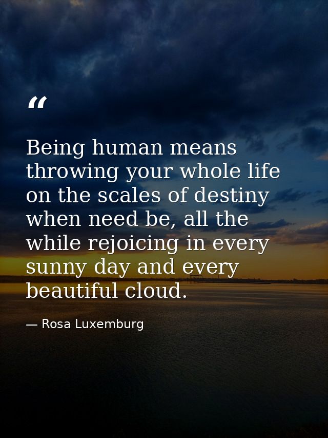 Being human means throwing your whole life on the scales of destiny when need be, all the while rejoicing in every sunny — Rosa Luxemburg