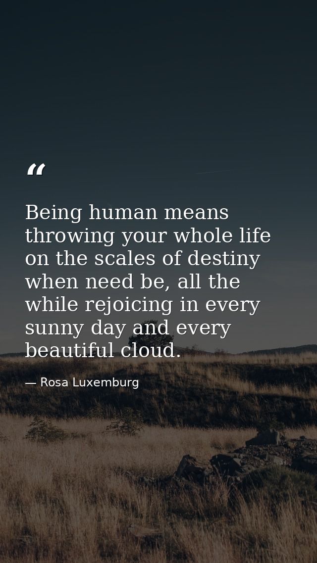Being human means throwing your whole life on the scales of destiny when need be, all the while rejoicing in every sunny — Rosa Luxemburg